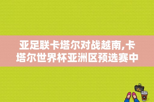 亚足联卡塔尔对战越南,卡塔尔世界杯亚洲区预选赛中国队对越南队 