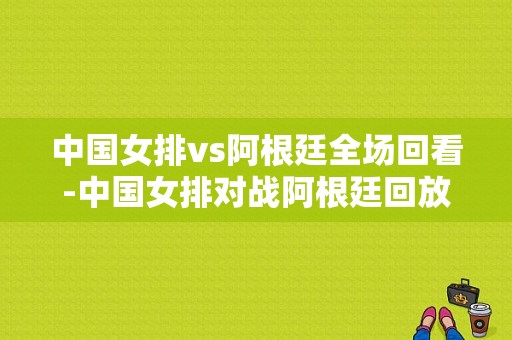 中国女排vs阿根廷全场回看-中国女排对战阿根廷回放