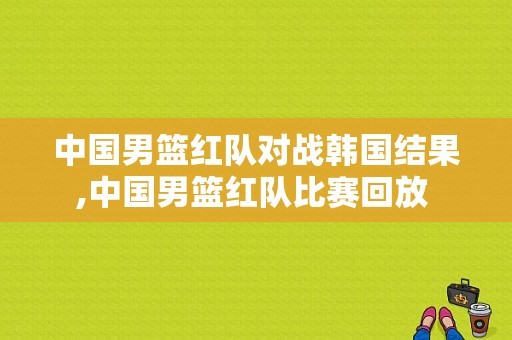 中国男篮红队对战韩国结果,中国男篮红队比赛回放 