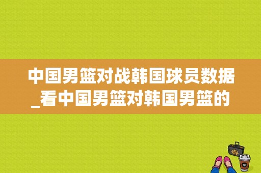 中国男篮对战韩国球员数据_看中国男篮对韩国男篮的比赛录像